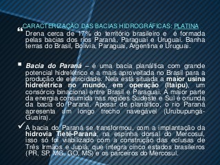 CARACTERIZAÇÃO DAS BACIAS HIDROGRÁFICAS: PLATINA
 Drena cerca de 17% do território        brasileiro e é formada
    pelas bacias dos rios Paraná, Paraguai e Uruguai. Banha
    terras do Brasil, Bolívia, Paraguai, Argentina e Uruguai.

   Bacia do Paraná – é uma bacia planáltica com grande
    potencial hidrelétrico e a mais aproveitada no Brasil para a
    produção de eletricidade. Nela está situada a maior usina
    hidrelétrica no mundo, em operação (Itaipu), um
    consórcio binacional entre Brasil e Paraguai. A maior parte
    da energia consumida nas regiões Sudeste e Sul é oriunda
    da bacia do Paraná. Apesar de planáltico, o rio Paraná
    apresenta um longo trecho navegável (Urubupungá-
    Guaíra).
   A bacia do Paraná se transformou, com a implantação da
    hidrovia Tietê-Paraná, na espinha dorsal do Mercosul,
    isso só foi viabilizado com a construção das eclusas de
    Três Irmãos e Jupiá, que integra cinco estados brasileiros
    (PR, SP, MG, GO, MS) e os parceiros do Mercosul.
 