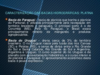 CARACTERIZAÇÃO DAS BACIAS HIDROGRÁFICAS: PLATINA

 Bacia do Paraguai – bacia de planície que banha a planície
  do Pantanal; é utilizada principalmente pela navegação em
  território brasileiro e paraguaio. O principal porto é o de
  Corumbá (MS). Pelo rio Paraguai, o Brasil escoa
  principalmente minério de manganês e produtos
  agropecuários.
 Bacia    do Uruguai – drena cerca de 3% do território
  brasileiro. O rio Uruguai nasce pela fusão dos rios Canoas
  (SC) e Pelotas (RS), e serve de divisa entre o Rio Grande
  do Sul e Santa Catarina, Rio Grande do Sul e Argentina,
  Argentina e Uruguai. O curso superior do rio Uruguai é de
  planalto com aproveitamento hidrelétrico, e o curso inferior é
  de planície e navegável. O aproveitamento econômico desta
  bacia é pouco expressivo.
 