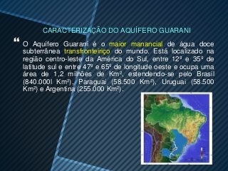 CARACTERIZAÇÃO DO AQUÍFERO GUARANI
O   Aquífero Guarani é o maior manancial de água doce
 subterrânea transfronteiriço do mundo. Está localizado na
 região centro-leste da América do Sul, entre 12º e 35º de
 latitude sul e entre 47º e 65º de longitude oeste e ocupa uma
 área de 1,2 milhões de Km², estendendo-se pelo Brasil
 (840.000l Km²), Paraguai (58.500 Km²), Uruguai (58.500
 Km²) e Argentina (255.000 Km²).
 
