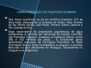 CARACTERIZAÇÃO DO AQUÍFERO GUARANI

 Sua maior ocorrência se dá em território brasileiro (2/3 da
    área total), abrangendo os Estados de Goiás, Mato Grosso
    do Sul, Minas Gerais, São Paulo, Paraná, Santa Catarina e
    Rio Grande do Sul.
   Esse reservatório de proporções gigantescas de água
    subterrânea é formado por derrames de basalto ocorridos
    nos Períodos Triássico, Jurássico e Cretáceo Inferior (entre
    200 e 132 milhões de anos).          É constituído pelos
    sedimentos arenosos da Formação Pirambóia na Base
    (Formação Buena Vista na Argentina e Uruguai) e arenitos
    Botucatu no topo (Missiones no Paraguai, Tacuarembó no
    Uruguai e na Argentina).
 