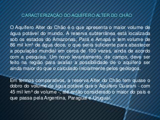 CARACTERIZAÇÃO DO AQUÍFERO ALTER DO CHÃO

O Aquífero Alter do Chão é o que apresenta o maior volume de
água potável do mundo. A reserva subterrânea está localizada
sob os estados do Amazonas, Pará e Amapá e tem volume de
86 mil km³ de água doce, o que seria suficiente para abastecer
a população mundial em cerca de 100 vezes, ainda de acordo
com a pesquisa. Um novo levantamento, de campo, deve ser
feito na região para avaliar a possibilidade de o aquífero ser
ainda maior do que o calculado inicialmente pelos geólogos.

Em termos comparativos, a reserva Alter do Chão tem quase o
dobro do volume de água potável que o Aquífero Guarani - com
45 mil km³ de volume -, até então considerado o maior do país e
que passa pela Argentina, Paraguai e Uruguai.
 