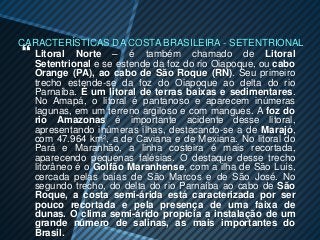 CARACTERÍSTICAS DA COSTA BRASILEIRA - SETENTRIONAL
 Litoral Norte – é também chamado de Litoral
  Setentrional e se estende da foz do rio Oiapoque, ou cabo
  Orange (PA), ao cabo de São Roque (RN). Seu primeiro
  trecho estende-se da foz do Oiapoque ao delta do rio
  Parnaíba. É um litoral de terras baixas e sedimentares.
  No Amapá, o litoral é pantanoso e aparecem inúmeras
  lagunas, em um terreno argiloso e com mangues. A foz do
  rio Amazonas é importante acidente desse litoral,
  apresentando inúmeras ilhas, destacando-se a de Marajó,
  com 47.964 km², a de Caviana e de Mexiana. No litoral do
  Pará e Maranhão, a linha costeira é mais recortada,
  aparecendo pequenas falésias. O destaque desse trecho
  litorâneo é o Golfão Maranhense, com a ilha de São Luís,
  cercada pelas baías de São Marcos e de São José. No
  segundo trecho, do delta do rio Parnaíba ao cabo de São
  Roque, a costa semi-árida está caracterizada por ser
  pouco recortada e pela presença de uma faixa de
  dunas. O clima semi-árido propicia a instalação de um
  grande número de salinas, as mais importantes do
  Brasil.
 