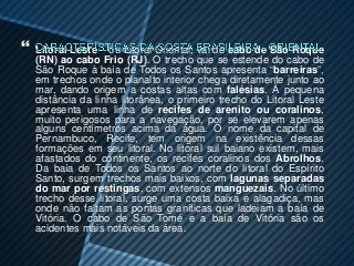    Litoral Leste – ou Litoral Oriental, vai do cabo de São Roque
    (RN) ao cabo Frio (RJ). O trecho que se estende do cabo de
    São Roque à baía de Todos os Santos apresenta “barreiras”,
    em trechos onde o planalto interior chega diretamente junto ao
    mar, dando origem a costas altas com falésias. À pequena
    distância da linha litorânea, o primeiro trecho do Litoral Leste
    apresenta uma linha de recifes de arenito ou coralinos,
    muito perigosos para a navegação, por se elevarem apenas
    alguns centímetros acima da água. O nome da capital de
    Pernambuco, Recife, tem origem na existência dessas
    formações em seu litoral. No litoral sul baiano existem, mais
    afastados do continente, os recifes coralinos dos Abrolhos.
    Da baía de Todos os Santos ao norte do litoral do Espírito
    Santo, surgem trechos mais baixos, com lagunas separadas
    do mar por restingas, com extensos manguezais. No último
    trecho desse litoral, surge uma costa baixa e alagadiça, mas
    onde não faltam as pontas graníticas que ladeiam a baía de
    Vitória. O cabo de São Tomé e a baía de Vitória são os
    acidentes mais notáveis da área.
 