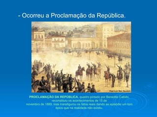 - Ocorreu a Proclamação da República. PROCLAMAÇÃO DA REPÚBLICA , quadro pintado por Benedito Calixto, reconstituiu os acontecimentos de 15 de novembro de 1889, mas transfigurou os fatos reais dando ao episódio um tom épico que na realidade não existiu. 