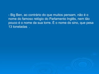 - Big Ben, ao contrário do que muitos pensam, não é o nome do famoso relógio do Parlamento Inglês, nem tão pouco é o nome da sua torre. É o nome do sino, que pesa 13 toneladas  .  