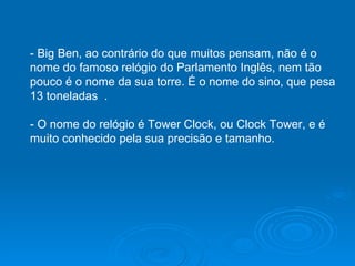 - Big Ben, ao contrário do que muitos pensam, não é o nome do famoso relógio do Parlamento Inglês, nem tão pouco é o nome da sua torre. É o nome do sino, que pesa 13 toneladas  .  - O nome do relógio é Tower Clock, ou Clock Tower, e é muito conhecido pela sua precisão e tamanho.  