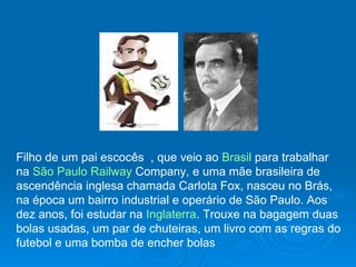 Filho de um pai escocês  , que veio ao  Brasil  para trabalhar na  São Paulo Railway  Company , e uma mãe brasileira de ascendência inglesa chamada Carlota Fox, nasceu no Brás, na época um bairro industrial e operário de São Paulo. Aos dez anos, foi estudar na  Inglaterra . Trouxe na bagagem duas bolas usadas, um par de chuteiras, um livro com as regras do futebol e uma bomba de encher bolas  