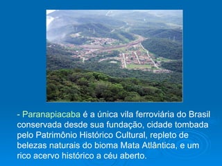 - Paranapiacaba  é a única vila ferroviária do Brasil conservada desde sua fundação, cidade tombada pelo Patrimônio Histórico Cultural, repleto de belezas naturais do bioma Mata Atlântica, e um rico acervo histórico a céu aberto.                                                                                                                                                                                       