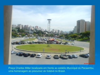 Praça Charles Miller localizada em frente ao estádio Municipal do Pacaembu, uma homenagem ao precursor do futebol no Brasil.  