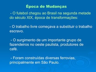 Época de Mudanças - O futebol chegou ao Brasil na segunda metade do século XIX, época de transformações: - O trabalho livre começava a substituir o trabalho escravo. - O surgimento de um importante grupo de fazendeiros no oeste paulista, produtores de café. - Foram construídas diversas ferrovias, principalmente em São Paulo. 