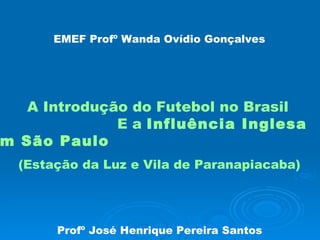 EMEF Profº Wanda Ovídio Gonçalves   A Introdução do Futebol no Brasil  E a  Influência Inglesa em São Paulo (Estação da Luz e Vila de Paranapiacaba) Profº José Henrique Pereira Santos 