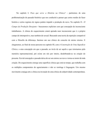 No capítulo I- Para que serve a História na Clinica? - partiremos de uma
problematização do passado histórico que nos conduzirá a pensar que certos modos de fazer
história e certos regimes de signos podem impedir a produção do novo. No capítulo II - O
Campo da Produção Desejante - buscaremos explicitar com que concepção de inconsciente
trabalhamos. A clínica do esquecimento estará apoiada num inconsciente que é o próprio
campo do intempestivo, mas também do sexual. Buscando uma teoria da repetição compatível
com a filosofia da diferença, faremos um uso clínico do conceito de eterno retorno. E
chegaremos, ao final de nosso percurso no capítulo III, com A Construção de Uma Superfície
Clínica, a uma concepção em que o passado, ao invés de ser aquilo a que retornamos pela
memória representacional, pré existe em nós por inteiro, desdobrando-se na criação do
presente. Em tal concepção o passado deixa de ser um entrave ao novo e torna-se motor de toda
criação. Do esquecimento emerge uma superfície clínica que está no tempo, que trabalha com
os múltiplos componentes do agenciamento e não se restringe à linguagem. Um mesmo
movimento conjuga arte e clínica na invenção de uma clínica da subjetividade contemporânea.
 