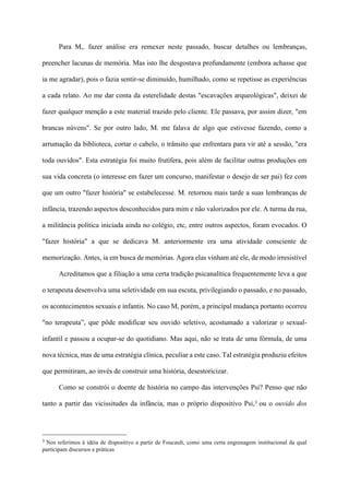 Para M,. fazer análise era remexer neste passado, buscar detalhes ou lembranças,
preencher lacunas de memória. Mas isto lhe desgostava profundamente (embora achasse que
ia me agradar), pois o fazia sentir-se diminuído, humilhado, como se repetisse as experiências
a cada relato. Ao me dar conta da esterelidade destas "escavações arqueológicas", deixei de
fazer qualquer menção a este material trazido pelo cliente. Ele passava, por assim dizer, "em
brancas núvens". Se por outro lado, M. me falava de algo que estivesse fazendo, como a
arrumação da biblioteca, cortar o cabelo, o trânsito que enfrentara para vir até a sessão, "era
toda ouvidos". Esta estratégia foi muito frutífera, pois além de facilitar outras produções em
sua vida concreta (o interesse em fazer um concurso, manifestar o desejo de ser pai) fez com
que um outro "fazer história" se estabelecesse. M. retornou mais tarde a suas lembranças de
infância, trazendo aspectos desconhecidos para mim e não valorizados por ele. A turma da rua,
a militância política iniciada ainda no colégio, etc, entre outros aspectos, foram evocados. O
"fazer história" a que se dedicava M. anteriormente era uma atividade consciente de
memorização. Antes, ia em busca de memórias. Agora elas vinham até ele, de modo irresistível
Acreditamos que a filiação a uma certa tradição psicanalítica frequentemente leva a que
o terapeuta desenvolva uma seletividade em sua escuta, privilegiando o passado, e no passado,
os acontecimentos sexuais e infantis. No caso M, porém, a principal mudança portanto ocorreu
"no terapeuta”, que pôde modificar seu ouvido seletivo, acostumado a valorizar o sexual-
infantil e passou a ocupar-se do quotidiano. Mas aqui, não se trata de uma fórmula, de uma
nova técnica, mas de uma estratégia clínica, peculiar a este caso. Tal estratégia produziu efeitos
que permitiram, ao invés de construir uma história, desestoricizar.
Como se constrói o doente de história no campo das intervenções Psi? Penso que não
tanto a partir das vicissitudes da infância, mas o próprio dispositivo Psi,3 ou o ouvido dos
!!!!!!!!!!!!!!!!!!!!!!!!!!!!!!!!!!!!!!!!!!!!
3 Nos referimos à idéia de dispositivo a partir de Foucault, como uma certa engrenagem institucional da qual
participam discursos e práticas
 