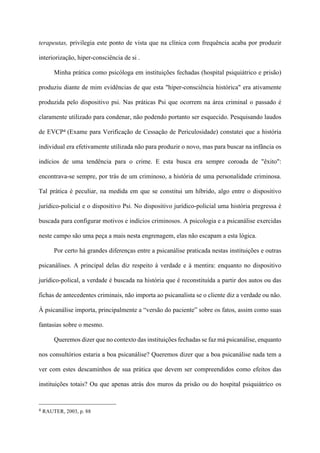 terapeutas, privilegia este ponto de vista que na clínica com frequência acaba por produzir
interiorização, hiper-consciência de si .
Minha prática como psicóloga em instituições fechadas (hospital psiquiátrico e prisão)
produziu diante de mim evidências de que esta "hiper-consciência histórica" era ativamente
produzida pelo dispositivo psi. Nas práticas Psi que ocorrem na área criminal o passado é
claramente utilizado para condenar, não podendo portanto ser esquecido. Pesquisando laudos
de EVCP4 (Exame para Verificação de Cessação de Periculosidade) constatei que a história
individual era efetivamente utilizada não para produzir o novo, mas para buscar na infância os
indícios de uma tendência para o crime. E esta busca era sempre coroada de "êxito":
encontrava-se sempre, por trás de um criminoso, a história de uma personalidade criminosa.
Tal prática é peculiar, na medida em que se constitui um híbrido, algo entre o dispositivo
jurídico-policial e o dispositivo Psi. No dispositivo jurídico-policial uma história pregressa é
buscada para configurar motivos e indícios criminosos. A psicologia e a psicanálise exercidas
neste campo são uma peça a mais nesta engrenagem, elas não escapam a esta lógica.
Por certo há grandes diferenças entre a psicanálise praticada nestas instituições e outras
psicanálises. A principal delas diz respeito à verdade e à mentira: enquanto no dispositivo
jurídico-polical, a verdade é buscada na história que é reconstituída a partir dos autos ou das
fichas de antecedentes criminais, não importa ao psicanalista se o cliente diz a verdade ou não.
À psicanálise importa, principalmente a “versão do paciente” sobre os fatos, assim como suas
fantasias sobre o mesmo.
Queremos dizer que no contexto das instituições fechadas se faz má psicanálise, enquanto
nos consultórios estaria a boa psicanálise? Queremos dizer que a boa psicanálise nada tem a
ver com estes descaminhos de sua prática que devem ser compreendidos como efeitos das
instituições totais? Ou que apenas atrás dos muros da prisão ou do hospital psiquiátrico os
!!!!!!!!!!!!!!!!!!!!!!!!!!!!!!!!!!!!!!!!!!!!
4 RAUTER, 2003, p. 88
 