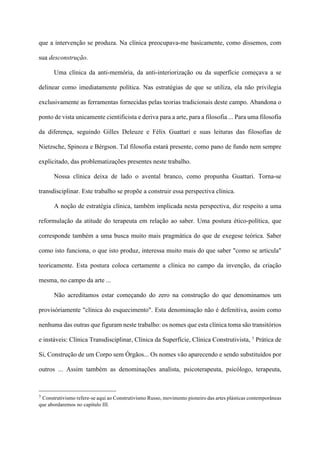que a intervenção se produza. Na clínica preocupava-me basicamente, como dissemos, com
sua desconstrução.
Uma clínica da anti-memória, da anti-interiorização ou da superfície começava a se
delinear como imediatamente política. Nas estratégias de que se utiliza, ela não privilegia
exclusivamente as ferramentas fornecidas pelas teorias tradicionais deste campo. Abandona o
ponto de vista unicamente cientificista e deriva para a arte, para a filosofia ... Para uma filosofia
da diferença, seguindo Gilles Deleuze e Félix Guattari e suas leituras das filosofias de
Nietzsche, Spinoza e Bérgson. Tal filosofia estará presente, como pano de fundo nem sempre
explicitado, das problematizações presentes neste trabalho.
Nossa clínica deixa de lado o avental branco, como propunha Guattari. Torna-se
transdisciplinar. Este trabalho se propõe a construir essa perspectiva clínica.
A noção de estratégia clínica, também implicada nesta perspectiva, diz respeito a uma
reformulação da atitude do terapeuta em relação ao saber. Uma postura ético-política, que
corresponde também a uma busca muito mais pragmática do que de exegese teórica. Saber
como isto funciona, o que isto produz, interessa muito mais do que saber "como se articula"
teoricamente. Esta postura coloca certamente a clínica no campo da invenção, da criação
mesma, no campo da arte ...
Não acreditamos estar começando do zero na construção do que denominamos um
provisóriamente "clínica do esquecimento". Esta denominação não é defenitiva, assim como
nenhuma das outras que figuram neste trabalho: os nomes que esta clínica toma são transitórios
e instáveis: Clínica Transdisciplinar, Clínica da Superfície, Clínica Construtivista, 7 Prática de
Si, Construção de um Corpo sem Órgãos... Os nomes vão aparecendo e sendo substituídos por
outros ... Assim também as denominações analista, psicoterapeuta, psicólogo, terapeuta,
!!!!!!!!!!!!!!!!!!!!!!!!!!!!!!!!!!!!!!!!!!!!
7 Construtivismo refere-se aqui ao Construtivismo Russo, movimento pioneiro das artes plásticas contemporâneas
que abordaremos no capítulo III.
 