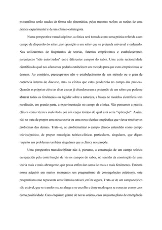 psicanalista serão usadas de forma não sistemática, pelas mesmas razões: as razões de uma
prática experimental e de um clínico-estrategista.
Numa perspectiva transdisciplinar, a clínica será tomada como uma prática referida a um
campo de dispersão do saber, por oposição a um saber que se pretenda universal e ordenado.
Nos utilizaremos de fragmentos de teorias, faremos empréstimos e estabeleceremos
parentescos "não autorizados" entre diferentes campos do saber. Uma certa racionalidade
científica da qual nos afastamos poderia estabelecer um método para que estes empréstimos se
dessem. Ao contrário, preocupa-nos não o estabelecimento de um método ou o grau de
coerência interna do discurso, mas os efeitos que estes produzirão no campo das práticas.
Quando as próprias ciências ditas exatas já abandonaram a pretensão de um saber que pudesse
abarcar todos os fenômenos ou legislar sobre a natureza, a busca de modelos científicos tem
paralisado, em grande parte, a experimentação no campo da clínica. Não pensamos a prática
clínica como técnica sustentada por um corpo teórico do qual esta seria "aplicação". Assim,
não se trata de propor uma nova teoria ou uma nova técnica terapêutica que viesse resolver os
problemas das demais. Trata-se, ao problematizar o campo clínico entendido como campo
teórico/prático, de propor estratégias teórico-clínicas particulares, singulares, que digam
respeito aos problemas também singulares que a clínica nos propõe.
Uma perspectiva transdisciplinar não é, portanto, a construção de um campo teórico
enriquecido pela contribuição de vários campos do saber, no sentido da construção de uma
teoria mais e mais abrangente, que possa enfim dar conta de mais e mais fenômenos. Embora
possa adquirir em muitos momentos um pragmatismo de consequências palpáveis, este
pragmatismo não representa uma fórmula estável, enfim segura. Trata-se de um campo teórico
não estável, que se transforma, se alarga e se encolhe e deste modo quer se conectar com o caos
como positividade. Caos enquanto germe de novas ordens, caos enquanto plano de emergência
 