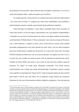 das produções do inconsciente. Muito diferente desta concepção é aquela que o vê no caos a
ausência de qualquer ordem, o plano do negativo por excelência.
Na verdade, para nós a clínica não deve se constituir num corpo estável de conhecimentos
- ela é antes uma bricolage.8 A vantagem que vemos nessa instabilidade é que possibilita a
experimentação constante e impede a generalização de procedimentos singulares.
Nossa bricolage não abandona o saber clínico acumulado desde Freud. Encontra em
Freud vários freuds e se alia com alguns, especialmente com o que mantém a temporalidade e
o traumático em sua teoria. Encontra pontos de contacto com alguns malditos da psicanálise,
como Otto Rank e Wilhelm Reich. E "brinca seriamente" com os devires criança de Winnicott,
com o bebê autônomo e singular de Stern, como veremos.Nossos mestres serão também
procurados longinquamente num chefe samoano de nome Tuiavi, com seu olhar estrangeiro
para nosso mundo branco ocidental que lhe permite ver o que já não vemos mais. No Grupo
UNOVIS fundado por Malevitch, com sua recusa do passado, sua urgência em criar o novo e
seu triste fim, que é também um modo de narrar o fim da experiência comunista neste século.
Também em Henry Miller, para quem o sexo é antes de tudo uma força criadora, apesar de
funcionar "no váquo" no mundo atual, falsamente sexualizado. Com Proust faremos
experimentações com o tempo num mundo desromantizado. O quotidiano começa a emergir
como superfície na qual aparecem "figuras de luz", onde um pequeno pedaço de muro amarelo
pode mudar a obra de uma vida inteira. Isto se pudermos escapar daquilo que chamamos
falsamente de vida: uma vida meramente utilitária, adaptativa, pragmática. Uma vida onde não
!!!!!!!!!!!!!!!!!!!!!!!!!!!!!!!!!!!!!!!!!!!!
8 O termo bricolage a que se referem Deleuze e Guattari em O Anti-Édipo foi criado por Lévi Strauss: O bricoleur
está apto a executar um grande número de tarefas diversificadas porém, ao contrário do engenheiro, não subordina
nenhum delas à obtenção de matérias-primas e de utensílios concebidos e procurados na medida de seu projeto:
seu universo instrumental é fechado, e a regra de seu jogo é sempre arranjar-se com os "meios-limites", isto é, um
conjunto sempre finito de utensílios e de materiais bastante heteróclitos, porque a composição do conjunto não
está em relação com o projeto do momento nem com nenhum projeto particular mas é o resultado contingente de
todas as oportunidades que se apresentaram para renovar e enriquecer o estoque ou para mantê-lo com os resíduos
de construções e destruições anteriores... os elementos são recolhidos ou conservados em função do princípio de
que "isso sempre pode servir". LÉVI-STRAUSS, 1989, p. 35.
 