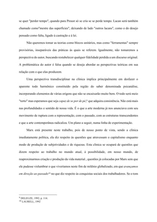 se quer "perder tempo", quando para Proust só se cria se se perde tempo. Lacan será também
chamado como"mestre das superfícies", deixando de lado "outros lacans", como o do desejo
pensado como falta, ligado à castração e à lei.
Não queremos tomar as teorias como blocos unitários, mas como "ferramentas" sempre
provisórias, inseparáveis das práticas às quais se referem. Igualmente, não tomaremos a
perspectiva do autor, buscando restabelecer qualquer fidelidade perdida a um discurso original.
A problemática do autor é falsa quando se deseja abordar as perspectivas teóricas em sua
relação com o que elas produzem.
Uma perspectiva transdisciplinar na clínica implica principalmente em desfazer o
aparente todo harmônico constituído pela região do saber denominada psicanálise,
incorporando elementos de várias origens que não se encaixarão muito bem. O todo será meio
"torto" mas esperamos que seja capaz de se por de pé,9 que adquira consistência. Não está mais
nas profundidades o sentido de nossa vida. É o que a arte moderna já nos anunciava com seu
movimento de ruptura com a representação, com o passado, com as estruturas transcendentes
e que a arte contemporânea radicaliza. Um plano a seguir, numa linha de experimentação.
Marx está presente neste trabalho, pois de nosso ponto de vista, sendo a clínica
imediatamente política, ela diz respeito às questões que atravessam o capitalismo enquanto
modo de produção de subjetividades e de riquezas. Esta clínica se ocupará de questões que
dizem respeito ao trabalho no mundo atual, à possibilidade, em nosso mundo, de
reaproximarmos criação e produção da vida material , questões já colocadas por Marx sem que
ele pudesse vislumbrar o que viveríamos neste fim de milênio globalizado, em que avançamos
em direção ao passado10 no que diz respeito às conquistas sociais dos trabalhadores. Se o tom
!!!!!!!!!!!!!!!!!!!!!!!!!!!!!!!!!!!!!!!!!!!!
9 DELEUZE, 1992, p. 114.
10 LAURELL, 1992
 