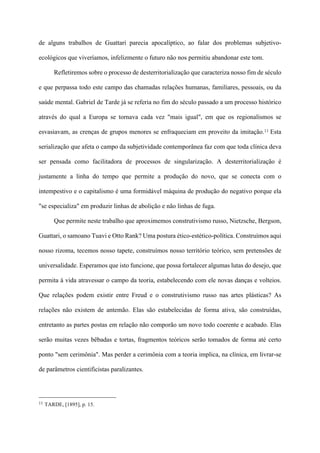 de alguns trabalhos de Guattari parecia apocalíptico, ao falar dos problemas subjetivo-
ecológicos que viveríamos, infelizmente o futuro não nos permitiu abandonar este tom.
Refletiremos sobre o processo de desterritorialização que caracteriza nosso fim de século
e que perpassa todo este campo das chamadas relações humanas, familiares, pessoais, ou da
saúde mental. Gabriel de Tarde já se referia no fim do século passado a um processo histórico
através do qual a Europa se tornava cada vez "mais igual", em que os regionalismos se
esvasiavam, as crenças de grupos menores se enfraqueciam em proveito da imitação.11 Esta
serialização que afeta o campo da subjetividade contemporânea faz com que toda clínica deva
ser pensada como facilitadora de processos de singularização. A desterritorialização é
justamente a linha do tempo que permite a produção do novo, que se conecta com o
intempestivo e o capitalismo é uma formidável máquina de produção do negativo porque ela
"se especializa" em produzir linhas de abolição e não linhas de fuga.
Que permite neste trabalho que aproximemos construtivismo russo, Nietzsche, Bergson,
Guattari, o samoano Tuavi e Otto Rank? Uma postura ético-estético-política. Construímos aqui
nosso rizoma, tecemos nosso tapete, construímos nosso território teórico, sem pretensões de
universalidade. Esperamos que isto funcione, que possa fortalecer algumas lutas do desejo, que
permita à vida atravessar o campo da teoria, estabelecendo com ele novas danças e volteios.
Que relações podem existir entre Freud e o construtivismo russo nas artes plásticas? As
relações não existem de antemão. Elas são estabelecidas de forma ativa, são construídas,
entretanto as partes postas em relação não comporão um novo todo coerente e acabado. Elas
serão muitas vezes bêbadas e tortas, fragmentos teóricos serão tomados de forma até certo
ponto "sem cerimônia". Mas perder a cerimônia com a teoria implica, na clínica, em livrar-se
de parâmetros cientificistas paralizantes.
!!!!!!!!!!!!!!!!!!!!!!!!!!!!!!!!!!!!!!!!!!!!
11 TARDE, [1895], p. 15.
 