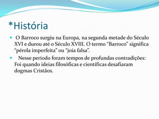 *História
 O Barroco surgiu na Europa, na segunda metade do Século

XVI e durou até o Século XVIII. O termo “Barroco” significa
“pérola imperfeita” ou “joia falsa”.
 Nesse período foram tempos de profundas contradições:
Foi quando ideias filosóficas e científicas desafiaram
dogmas Cristãos.

 