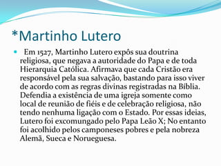 *Martinho Lutero
 Em 1527, Martinho Lutero expôs sua doutrina

religiosa, que negava a autoridade do Papa e de toda
Hierarquia Católica. Afirmava que cada Cristão era
responsável pela sua salvação, bastando para isso viver
de acordo com as regras divinas registradas na Bíblia.
Defendia a existência de uma igreja somente como
local de reunião de fiéis e de celebração religiosa, não
tendo nenhuma ligação com o Estado. Por essas ideias,
Lutero foi excomungado pelo Papa Leão X; No entanto
foi acolhido pelos camponeses pobres e pela nobreza
Alemã, Sueca e Norueguesa.

 