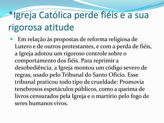 *Igreja Católica perde fiéis e a sua
rigorosa atitude
 Em relação às propostas de reforma religiosa de

Lutero e de outros protestantes, e com a perda de fiéis,
a Igreja adotou um rigoroso controle sobre o
comportamento dos fiéis. Para reprimir a
desobediência, a Igreja montou um código severo de
regras, usado pelo Tribunal do Santo Oficio. Esse
tribunal praticou todo tipo de crueldade: Promovia
tenebrosos espetáculos públicos, como a queima de
livros censurados pela Igreja e o martírio pelo fogo de
seres humanos vivos.

 