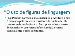 *O uso de figuras de linguagem
 No Período Barroco, a mais usada foi a Antítese, onde

é marcada pela presença constante da dualidade. Os
termos mais usados foram: Antropocentrismo versus
Teocentrismo, céu versus inferno, religião versus
ciência, entre outras constantes.

 