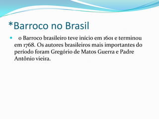*Barroco no Brasil


o Barroco brasileiro teve início em 1601 e terminou
em 1768. Os autores brasileiros mais importantes do
período foram Gregório de Matos Guerra e Padre
Antônio vieira.

 
