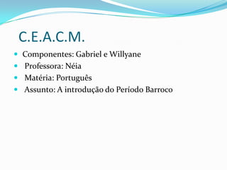 C.E.A.C.M.
 Componentes: Gabriel e Willyane
 Professora: Néia
 Matéria: Português
 Assunto: A introdução do Período Barroco

 