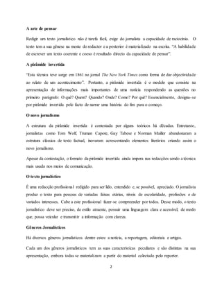 2
A arte de pensar
Redigir um texto jornalístico não é tarefa fácil, exige do jornalista a capacidade de raciocínio. O
texto tem a sua gênese na mente do redactor e a posterior é materializado na escrita. “A habilidade
de escrever um texto coerente e coeso é resultado directo da capacidade de pensar”.
A pirâmide invertida
“Esta técnica teve surge em 1861 no jornal The New York Times como forma de dar objectividade
ao relato de um acontecimento”. Portanto, a pirâmide invertida é o modelo que consiste na
apresentação de informações mais importantes de uma notícia respondendo as questões no
primeiro parágrafo: O quê? Quem? Quando? Onde? Como? Por quê? Essencialmente, designa-se
por pirâmide invertida pelo facto de narrar uma história do fim para o começo.
O novo jornalismo
A estrutura da pirâmide invertida é contestada por alguns teóricos há dêcadas. Entretanto,
jornalistas como Tom Wolf, Truman Capote, Gay Tabese e Norman Mailler abandonaram a
estrutura clássica de texto factual, inovaram acrescentando elementos literários criando assim o
novo jornalismo.
Apesar da contestação, o formato da pirâmide invertida ainda impera nas redacções sendo a técnica
mais usada nos meios de comunicação.
O texto jornalístico
É uma redacção profissional redigido para ser lido, entendido e, se possível, apreciado. O jornalista
produz o texto para pessoas de variadas faixas etárias, níveis de escolaridade, profissões e de
variados interesses. Cabe a este profissional fazer-se compreender por todos. Desse modo, o texto
jornalístico deve ser preciso, de estilo atraente, possuir uma linguagem clara e acessível, de modo
que, possa veicular e transmitir a informação com clareza.
Gêneros Jornalísticos
Há diversos gêneros jornalísticos dentre estes: a notícia, a reportagem, editoriais e artigos.
Cada um dos gêneros jornalísticos tem as suas características peculiares e são distintas na sua
apresentação, embora todas se materializam a partir do material colectado pelo reporter.
 