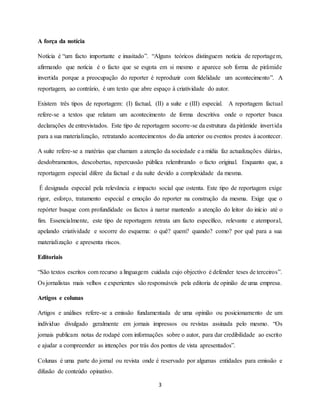 3
A força da notícia
Notícia é “um facto importante e inusitado”. “Alguns teóricos distinguem notícia de reportagem,
afirmando que notícia é o facto que se esgota em si mesmo e aparece sob forma de pirâmide
invertida porque a preocupação do reporter é reproduzir com fidelidade um acontecimento”. A
reportagem, ao contrário, é um texto que abre espaço à criatividade do autor.
Existem três tipos de reportagem: (I) factual, (II) a suíte e (III) especial. A reportagem factual
refere-se a textos que relatam um acontecimento de forma descritiva onde o reporter busca
declarações de entrevistados. Este tipo de reportagem socorre-se da estrutura da pirâmide invertida
para a sua materialização, retratando acontecimentos do dia anterior ou eventos prestes à acontecer.
A suíte refere-se a matérias que chamam a atenção da sociedade e a mídia faz actualizações diárias,
desdobramentos, descobertas, repercussão pública relembrando o facto original. Enquanto que, a
reportagem especial difere da factual e da suíte devido a complexidade da mesma.
É designada especial pela relevância e impacto social que ostenta. Este tipo de reportagem exige
rigor, esforço, tratamento especial e emoção do reporter na construção da mesma. Exige que o
repórter busque com profundidade os factos à narrar mantendo a atenção do leitor do início até o
fim. Essencialmente, este tipo de reportagem retrata um facto específico, relevante e atemporal,
apelando criatividade e socorre do esquema: o quê? quem? quando? como? por quê para a sua
materialização e apresenta riscos.
Editoriais
“São textos escritos com recurso a linguagem cuidada cujo objectivo é defender teses de terceiros”.
Os jornalistas mais velhos e experientes são responsáveis pela editoria de opinião de uma empresa.
Artigos e colunas
Artigos e análises refere-se a emissão fundamentada de uma opinião ou posicionamento de um
indíviduo divulgado geralmente em jornais impressos ou revistas assinada pelo mesmo. “Os
jornais publicam notas de rodapé com informações sobre o autor, para dar credibilidade ao escrito
e ajudar a compreender as intenções por trás dos pontos de vista apresentados”.
Colunas é uma parte do jornal ou revista onde é reservado por algumas entidades para emissão e
difusão de conteúdo opinativo.
 