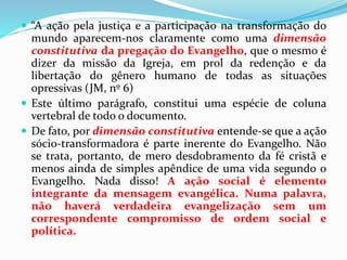  “A ação pela justiça e a participação na transformação do
mundo aparecem-nos claramente como uma dimensão
constitutiva da pregação do Evangelho, que o mesmo é
dizer da missão da Igreja, em prol da redenção e da
libertação do gênero humano de todas as situações
opressivas (JM, nº 6)
 Este último parágrafo, constitui uma espécie de coluna
vertebral de todo o documento.
 De fato, por dimensão constitutiva entende-se que a ação
sócio-transformadora é parte inerente do Evangelho. Não
se trata, portanto, de mero desdobramento da fé cristã e
menos ainda de simples apêndice de uma vida segundo o
Evangelho. Nada disso! A ação social é elemento
integrante da mensagem evangélica. Numa palavra,
não haverá verdadeira evangelização sem um
correspondente compromisso de ordem social e
política.
 