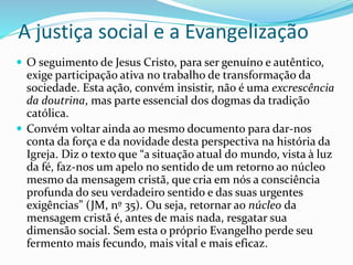 A justiça social e a Evangelização
 O seguimento de Jesus Cristo, para ser genuíno e autêntico,
exige participação ativa no trabalho de transformação da
sociedade. Esta ação, convém insistir, não é uma excrescência
da doutrina, mas parte essencial dos dogmas da tradição
católica.
 Convém voltar ainda ao mesmo documento para dar-nos
conta da força e da novidade desta perspectiva na história da
Igreja. Diz o texto que “a situação atual do mundo, vista à luz
da fé, faz-nos um apelo no sentido de um retorno ao núcleo
mesmo da mensagem cristã, que cria em nós a consciência
profunda do seu verdadeiro sentido e das suas urgentes
exigências” (JM, nº 35). Ou seja, retornar ao núcleo da
mensagem cristã é, antes de mais nada, resgatar sua
dimensão social. Sem esta o próprio Evangelho perde seu
fermento mais fecundo, mais vital e mais eficaz.
 