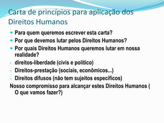 Carta de princípios para aplicação dos
Direitos Humanos
 Para quem queremos escrever esta carta?
 Por que devemos lutar pelos Direitos Humanos?
 Por quais Direitos Humanos queremos lutar em nossa
realidade?
- direitos-liberdade (civis e político)
- Direitos-prestação (sociais, econômicos...)
- Direitos difusos (não tem sujeitos específicos)
Nosso compromisso para alcançar estes Direitos Humanos (
O que vamos fazer?)
 