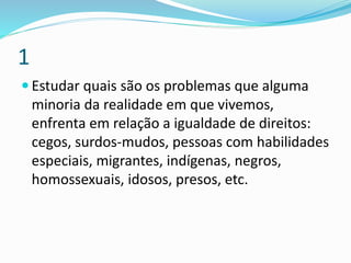 1
 Estudar quais são os problemas que alguma
minoria da realidade em que vivemos,
enfrenta em relação a igualdade de direitos:
cegos, surdos-mudos, pessoas com habilidades
especiais, migrantes, indígenas, negros,
homossexuais, idosos, presos, etc.
 