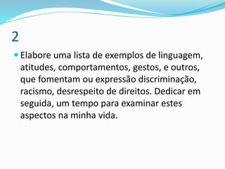 2
 Elabore uma lista de exemplos de linguagem,
atitudes, comportamentos, gestos, e outros,
que fomentam ou expressão discriminação,
racismo, desrespeito de direitos. Dedicar em
seguida, um tempo para examinar estes
aspectos na minha vida.
 
