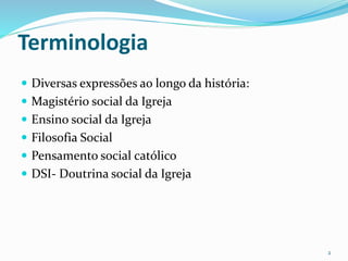Terminologia
 Diversas expressões ao longo da história:
 Magistério social da Igreja
 Ensino social da Igreja
 Filosofia Social
 Pensamento social católico
 DSI- Doutrina social da Igreja
2
 