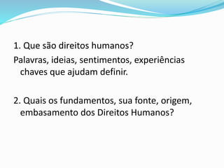 1. Que são direitos humanos?
Palavras, ideias, sentimentos, experiências
chaves que ajudam definir.
2. Quais os fundamentos, sua fonte, origem,
embasamento dos Direitos Humanos?
 