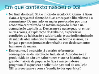 Em que contexto nasceu o DSI
 No final do século XIX e início do século XX. Como já ficou
claro, a Igreja está diante de duas ameaças: o liberalismo e o
comunismo. De um lado, os males provocados por uma
economia centralizada na maximização do lucro e na
acumulação capitalista. Destacam-se nesse quadro, entre
outras coisas, a exploração do trabalho, as precárias
condições de habitação e salubridade, o uso indiscriminado
da mão de obra infantil e feminina, os baixos salários, as
longas e penosas jornadas de trabalho e os deslocamentos
humanos de massa.
 Em resumo, é o cenário já descrito referente às
consequências da Revolução Industrial. A produção e a
produtividade dão um salto nunca visto na história, mas a
grande maioria da população fica à margem desse
progresso. É o que leva a solicitude pastoral de um Leão
XIII a preocupar-se com a “condição dos operários”.
 