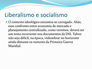 Liberalismo e socialismo
 O contexto ideológico encontra-se carregado. Aliás,
esse confronto entre economia de mercado e
planejamento centralizado, como veremos, deverá ser
um tema recorrente nos documentos da DSI. Talvez
não seja difícil, na época, vislumbrar no horizonte
ainda distante os rumores da Primeira Guerra
Mundial.
 