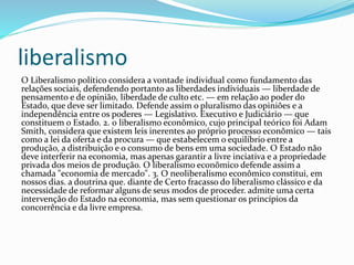 liberalismo
O Liberalismo político considera a vontade individual como fundamento das
relações sociais, defendendo portanto as liberdades individuais — liberdade de
pensamento e de opinião, liberdade de culto etc. — em relação ao poder do
Estado, que deve ser limitado. Defende assim o pluralismo das opiniões e a
independência entre os poderes — Legislativo. Executivo e Judiciário — que
constituem o Estado. 2. 0 liberalismo econômico, cujo principal teórico foi Adam
Smith, considera que existem leis inerentes ao próprio processo econômico — tais
como a lei da oferta e da procura — que estabelecem o equilíbrio entre a
produção, a distribuição e o consumo de bens em uma sociedade. O Estado não
deve interferir na economia, mas apenas garantir a livre inciativa e a propriedade
privada dos meios de produção. O liberalismo econômico defende assim a
chamada "economia de mercado". 3. O neoliberalismo econômico constitui, em
nossos dias. a doutrina que. diante de Certo fracasso do liberalismo clássico e da
necessidade de reformar alguns de seus modos de proceder. admite uma certa
intervenção do Estado na economia, mas sem questionar os princípios da
concorrência e da livre empresa.
 