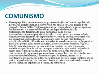 COMUNISMO
 Ideologia política que tem como programa o Manifesto Comunista publicado
por Marx e Engels em 1847, desenvolvido nas obras de Marx e Engels, bem
como de Lênin e Stálin. Tal ideologia pode ser resumida nos seguintes pontos
fundamentais: 1. a personalidade humana depende da sociedade
historicamente determinada a que pertence, e nada é fora e
independentemente da própria sociedade; 2a a estrutura de uma sociedade
historicamente determinada depende das relações de produção e de trabalho
próprias dessa sociedade, que determinam todas as suas manifestações:
moralidade, religião, filosofia, etc, além das formas de sua organização política.
Esses dois pontos constituem a doutrina do materialismo histórico (v.); 3Q a
luta de classes tem caráter permanente e necessário em toda e qualquer
sociedade capitalista, isto é, em qualquer sociedade cujos meios de produção
sejam propriedade privada; 4S depois de alcançar o ponto máximo de
concentração de riqueza em poucas mãos e de empobrecimento e nivelamento
de todos os trabalhadores, a sociedade capitalista passa, necessária e
inevitavelmente, para a sociedade socialista, que possui e exerce diretamente os
meios de produção e é, por isso, sem classes; 5e existe um período de transição
entre a sociedade capitalista e a sociedade comunista.
 