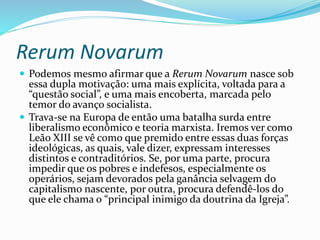 Rerum Novarum
 Podemos mesmo afirmar que a Rerum Novarum nasce sob
essa dupla motivação: uma mais explícita, voltada para a
“questão social”, e uma mais encoberta, marcada pelo
temor do avanço socialista.
 Trava-se na Europa de então uma batalha surda entre
liberalismo econômico e teoria marxista. Iremos ver como
Leão XIII se vê como que premido entre essas duas forças
ideológicas, as quais, vale dizer, expressam interesses
distintos e contraditórios. Se, por uma parte, procura
impedir que os pobres e indefesos, especialmente os
operários, sejam devorados pela ganância selvagem do
capitalismo nascente, por outra, procura defendê-los do
que ele chama o “principal inimigo da doutrina da Igreja”.
 