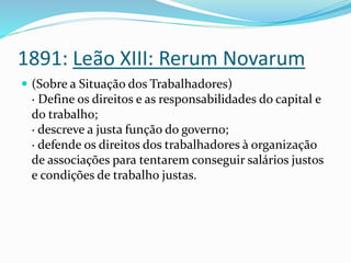 1891: Leão XIII: Rerum Novarum
 (Sobre a Situação dos Trabalhadores)
· Define os direitos e as responsabilidades do capital e
do trabalho;
· descreve a justa função do governo;
· defende os direitos dos trabalhadores à organização
de associações para tentarem conseguir salários justos
e condições de trabalho justas.
 