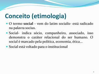 Conceito (etimologia)
 O termo social - vem do latim socialis- está radicado
na palavra socius.
 Social- indica sócio, companheiro, associado, isso
demonstra o caráter relacional do ser humano. O
social é marcado pela política, economia, ética...
 Social está voltado para o institucional
4
 