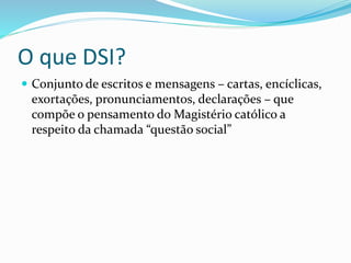 O que DSI?
 Conjunto de escritos e mensagens – cartas, encíclicas,
exortações, pronunciamentos, declarações – que
compõe o pensamento do Magistério católico a
respeito da chamada “questão social”
 