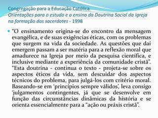 Congregação para a Educação Católica
Orientações para o estudo e o ensino da Doutrina Social da Igreja
na formação dos sacerdotes - 1998
 “O ensinamento origina-se do encontro da mensagem
evangélica, e de suas exigências éticas, com os problemas
que surgem na vida da sociedade. As questões que daí
emergem passam a ser matéria para a reflexão moral que
amadurece na Igreja por meio da pesquisa científica, e
inclusive mediante a experiência da comunidade cristã”.
“Esta doutrina - continua o texto - projeta-se sobre os
aspectos éticos da vida, sem descuidar dos aspectos
técnicos do problema, para julgá-los com critério moral.
Baseando-se em ‘princípios sempre válidos’, leva consigo
‘julgamentos contingentes, já que se desenvolve em
função das circunstâncias dinâmicas da história e se
orienta essencialmente para a “ação ou práxis cristã”.
 