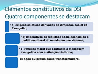 Elementos constitutivos da DSI
Quatro componentes se destacam
• a) exigências éticas derivadas da dimensão social do
Evangelho;
• b) imperativos da realidade sócio-econômica e
político-cultural do mundo em que vivemos;
• c) reflexão moral que confronta a mensagem
evangélica com a situação histórica;
d) ação ou práxis sócio-transformadora.
 