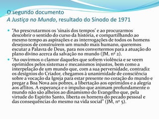 O segundo documento
A Justiça no Mundo, resultado do Sínodo de 1971
 “Ao prescrutarmos os ‘sinais dos tempos’ e ao procurarmos
descobrir o sentido do curso da história, e compartilhando ao
mesmo tempo as aspirações e as interrogações de todos os homens
desejosos de construírem um mundo mais humano, queremos
escutar a Palavra de Deus, para nos convertermos para a atuação do
plano divino acerca da salvação no mundo (JM, nº 2).
 “Ao ouvirmos o clamor daqueles que sofrem violência e se veem
oprimidos pelos sistemas e mecanismos injustos, bem como a
interpelação de um mundo que, com a sua perversidade, contradiz
os desígnios do Criador, chegamos à unanimidade de consciência
sobre a vocação da Igreja para estar presente no coração do mundo e
pregar a Boa Nova aos pobres, a libertação aos oprimidos e a alegria
aos aflitos. A esperança e o impulso que animam profundamente o
mundo não são alheios ao dinamismo do Evangelho que, pela
virtude do Espírito Santo, liberta os homens do pecado pessoal e
das consequências do mesmo na vida social” (JM, nº 5).
 