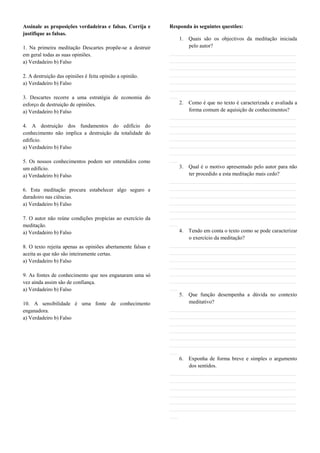 Assinale as proposições verdadeiras e falsas. Corrija e      Responda às seguintes questões:
justifique as falsas.
                                                                 1. Quais são os objectivos da meditação iniciada
1. Na primeira meditação Descartes propõe-se a destruir             pelo autor?
em geral todas as suas opiniões.                             _______________________________________________
a) Verdadeiro b) Falso                                       _______________________________________________
                                                             _______________________________________________
2. A destruição das opiniões é feita opinião a opinião.      _______________________________________________
a) Verdadeiro b) Falso                                       _______________________________________________
                                                             _______________________________________________
3. Descartes recorre a uma estratégia de economia do         ___
esforço de destruição de opiniões.                               2. Como é que no texto é caracterizada e avaliada a
a) Verdadeiro b) Falso                                              forma comum de aquisição de conhecimentos?
                                                             _______________________________________________
4. A destruição dos fundamentos do edifício do               _______________________________________________
conhecimento não implica a destruição da totalidade do       _______________________________________________
edifício.                                                    _______________________________________________
a) Verdadeiro b) Falso                                       _______________________________________________
                                                             _______________________________________________
5. Os nossos conhecimentos podem ser entendidos como         ___
um edifício.                                                     3. Qual é o motivo apresentado pelo autor para não
a) Verdadeiro b) Falso                                              ter procedido a esta meditação mais cedo?
                                                             _______________________________________________
6. Esta meditação procura estabelecer algo seguro e          _______________________________________________
duradoiro nas ciências.                                      _______________________________________________
a) Verdadeiro b) Falso                                       _______________________________________________
                                                             _______________________________________________
7. O autor não reúne condições propícias ao exercício da     _______________________________________________
meditação.                                                   ___
a) Verdadeiro b) Falso                                           4. Tendo em conta o texto como se pode caracterizar
                                                                    o exercício da meditação?
8. O texto rejeita apenas as opiniões abertamente falsas e   _______________________________________________
aceita as que não são inteiramente certas.                   _______________________________________________
a) Verdadeiro b) Falso                                       _______________________________________________
                                                             _______________________________________________
9. As fontes de conhecimento que nos enganaram uma só        _______________________________________________
vez ainda assim são de confiança.                            _______________________________________________
a) Verdadeiro b) Falso                                       ___
                                                                 5. Que função desempenha a dúvida no contexto
10. A sensibilidade é uma fonte de conhecimento                     meditativo?
enganadora.                                                  _______________________________________________
a) Verdadeiro b) Falso                                       _______________________________________________
                                                             _______________________________________________
                                                             _______________________________________________
                                                             _______________________________________________
                                                             _______________________________________________
                                                             ___
                                                                 6. Exponha de forma breve e simples o argumento
                                                                    dos sentidos.
                                                             _______________________________________________
                                                             _______________________________________________
                                                             _______________________________________________
                                                             _______________________________________________
                                                             _______________________________________________
                                                             _______________________________________________
                                                             ___
 